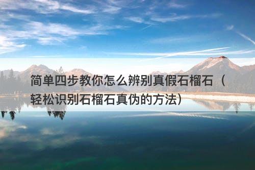 简单四步教你怎么辨别真假石榴石（轻松识别石榴石真伪的方法）