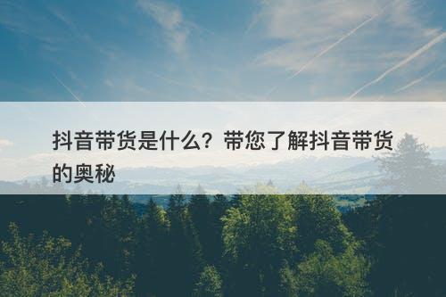 抖音带货是什么？带您了解抖音带货的奥秘
