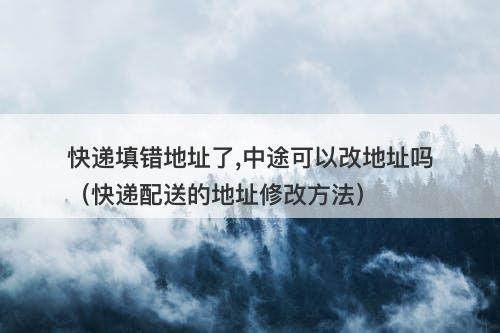 快递填错地址了,中途可以改地址吗（快递配送的地址修改方法）