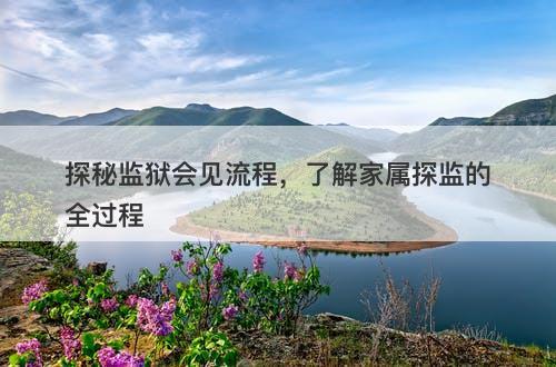 探秘监狱会见流程，了解家属探监的全过程