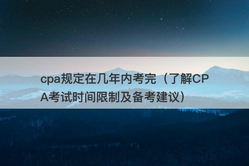 cpa规定在几年内考完（了解CPA考试时间限制及备考建议）