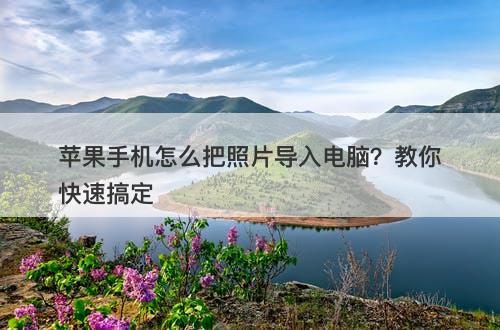 苹果手机怎么把照片导入电脑？教你快速搞定