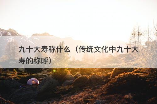 九十大寿称什么（传统文化中九十大寿的称呼）
