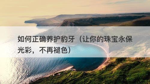 如何正确养护豹牙（让你的珠宝永保光彩，不再褪色）