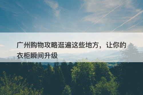 广州购物攻略逛遍这些地方，让你的衣柜瞬间升级