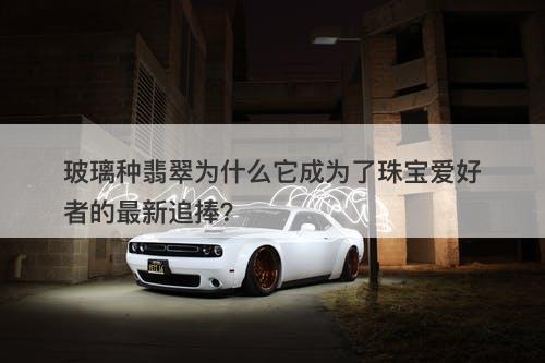 玻璃种翡翠为什么它成为了珠宝爱好者的最新追捧？