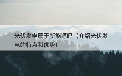 光伏发电属于新能源吗（介绍光伏发电的特点和优势）