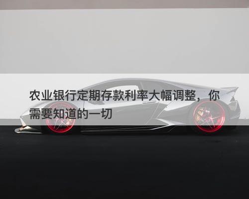 农业银行定期存款利率大幅调整，你需要知道的一切