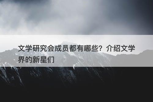 文学研究会成员都有哪些？介绍文学界的新星们