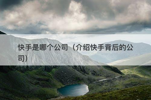 快手是哪个公司（介绍快手背后的公司）