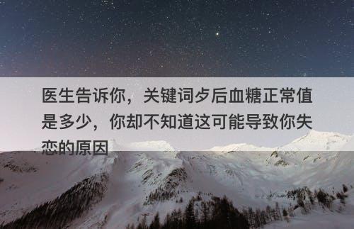 医生告诉你，关键词歺后血糖正常值是多少，你却不知道这可能导致你失恋的原因