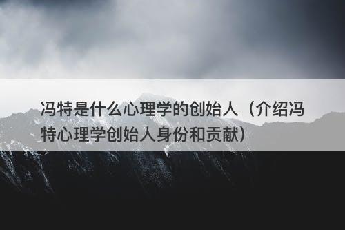 冯特是什么心理学的创始人（介绍冯特心理学创始人身份和贡献）