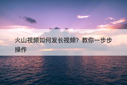 火山视频如何发长视频？教你一步步操作