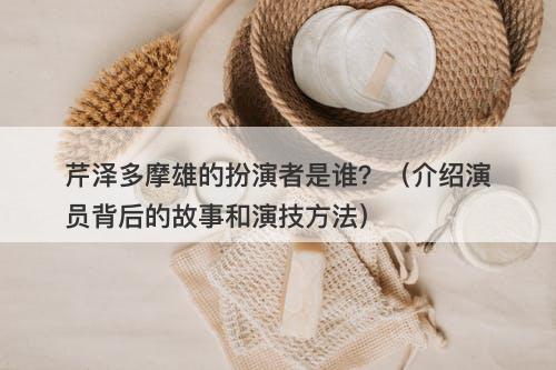 芹泽多摩雄的扮演者是谁？（介绍演员背后的故事和演技方法）