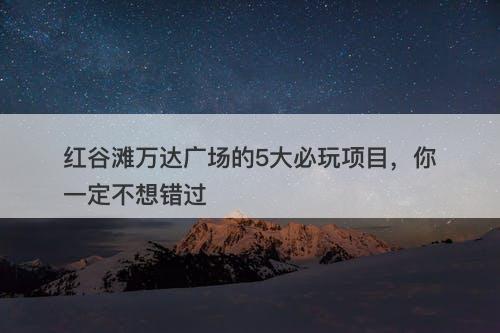 红谷滩万达广场的5大必玩项目，你一定不想错过