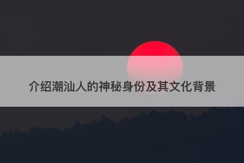 介绍潮汕人的神秘身份及其文化背景