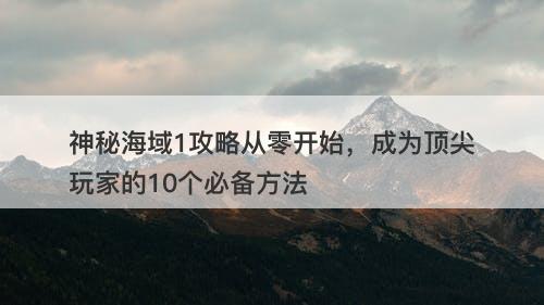 神秘海域1攻略从零开始，成为顶尖玩家的10个必备方法