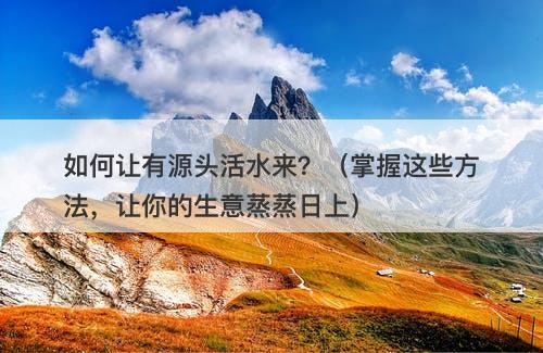 如何让有源头活水来？（掌握这些方法，让你的生意蒸蒸日上）