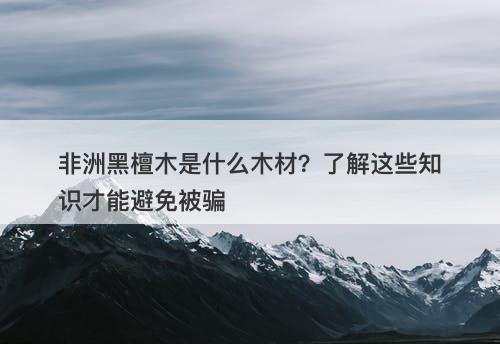 非洲黑檀木是什么木材？了解这些知识才能避免被骗