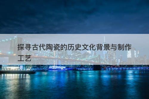 探寻古代陶瓷的历史文化背景与制作工艺