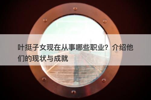 叶挺子女现在从事哪些职业？介绍他们的现状与成就