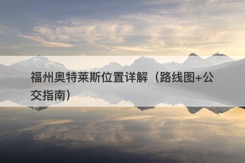 福州奥特莱斯位置详解（路线图+公交指南）