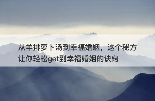 从羊排萝卜汤到幸福婚姻，这个秘方让你轻松get到幸福婚姻的诀窍