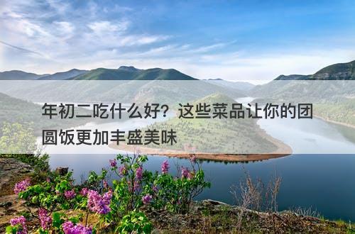 年初二吃什么好？这些菜品让你的团圆饭更加丰盛美味