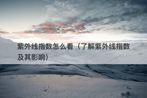 紫外线指数怎么看（了解紫外线指数及其影响）