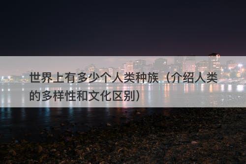 世界上有多少个人类种族（介绍人类的多样性和文化区别）