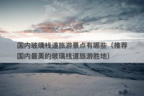 国内玻璃栈道旅游景点有哪些（推荐国内最美的玻璃栈道旅游胜地）