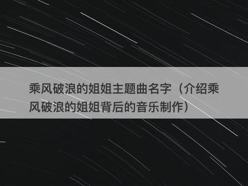 乘风破浪的姐姐主题曲名字（介绍乘风破浪的姐姐背后的音乐制作）