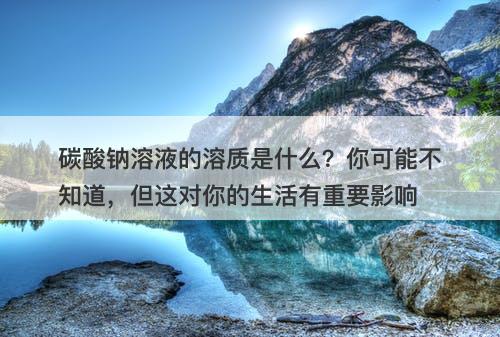 碳酸钠溶液的溶质是什么？你可能不知道，但这对你的生活有重要影响