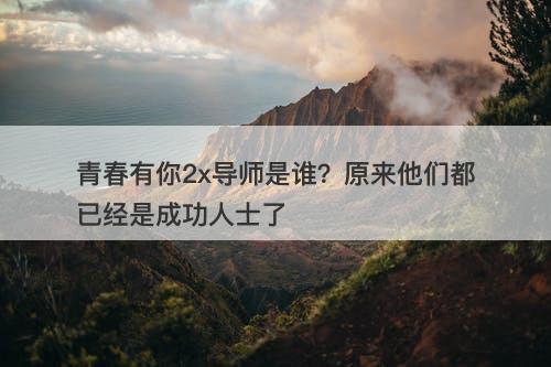青春有你2x导师是谁？原来他们都已经是成功人士了-图1