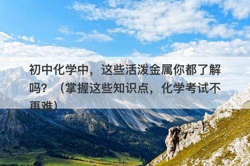 初中化学中，这些活泼金属你都了解吗？（掌握这些知识点，化学考试不再难）