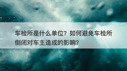 车检所是什么单位？如何避免车检所倒闭对车主造成的影响？