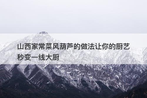 山西家常菜风葫芦的做法让你的厨艺秒变一线大厨