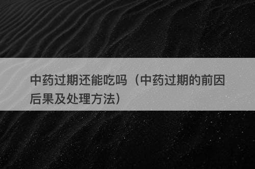 中药过期还能吃吗（中药过期的前因后果及处理方法）
