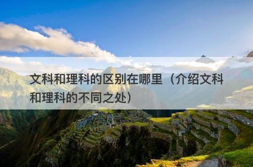 文科和理科的区别在哪里（介绍文科和理科的不同之处）