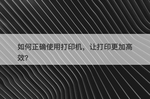 如何正确使用打印机，让打印更加高效？