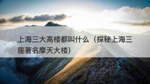 上海三大高楼都叫什么（探秘上海三座著名摩天大楼）