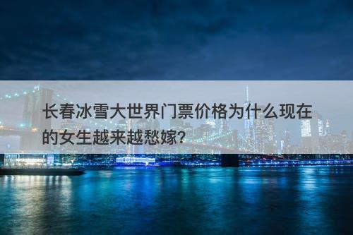 长春冰雪大世界门票价格为什么现在的女生越来越愁嫁？