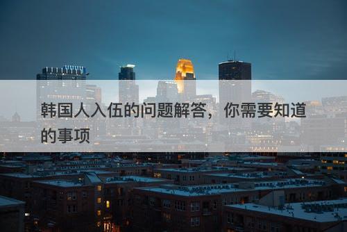 韩国人入伍的问题解答，你需要知道的事项