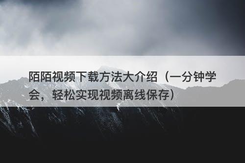 陌陌视频下载方法大介绍（一分钟学会，轻松实现视频离线保存）