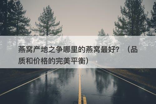 燕窝产地之争哪里的燕窝最好？（品质和价格的完美平衡）