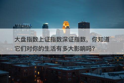 大盘指数上证指数深证指数，你知道它们对你的生活有多大影响吗？