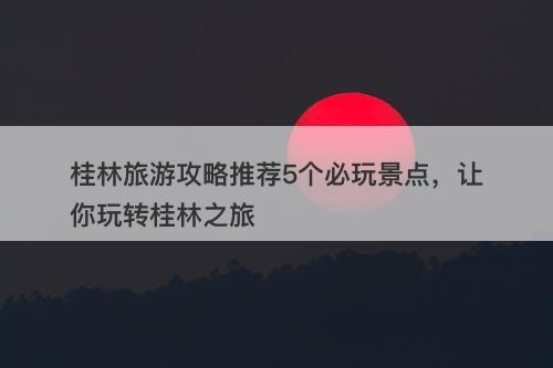 桂林旅游攻略推荐5个必玩景点，让你玩转桂林之旅