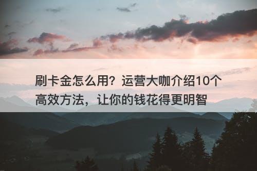 刷卡金怎么用？运营大咖介绍10个高效方法，让你的钱花得更明智