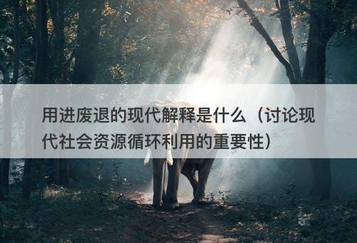 用进废退的现代解释是什么（讨论现代社会资源循环利用的重要性）