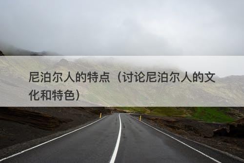 尼泊尔人的特点（讨论尼泊尔人的文化和特色）